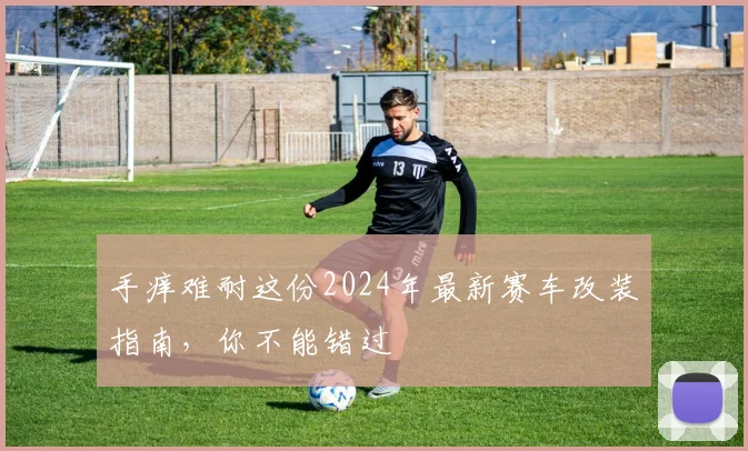 手痒难耐这份2024年最新赛车改装指南,你不能错过