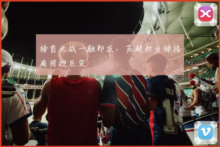 榜首大战一触即发,苏超积分榜格局将迎巨变