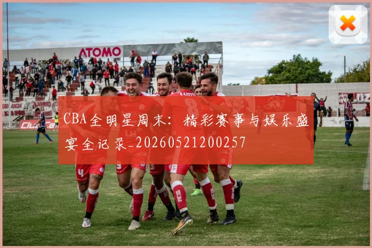 CBA全明星周末:精彩赛事与娱乐盛宴全记录_20260521200257