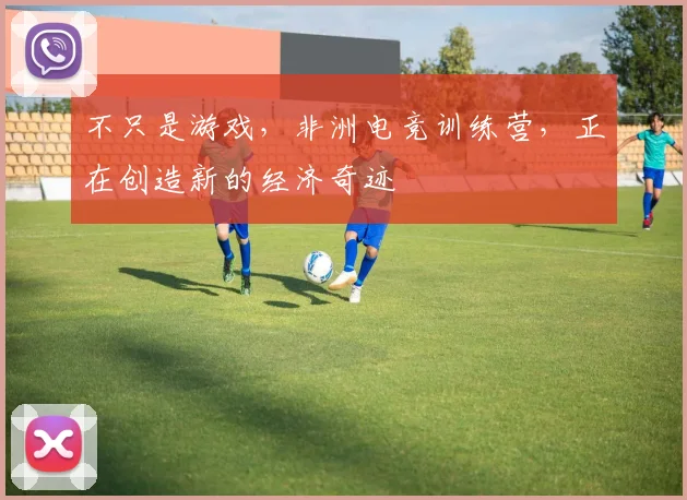 不只是游戏,非洲电竞训练营,正在创造新的经济奇迹