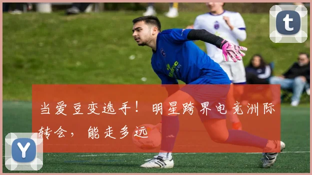 当爱豆变选手!明星跨界电竞洲际转会,能走多远
