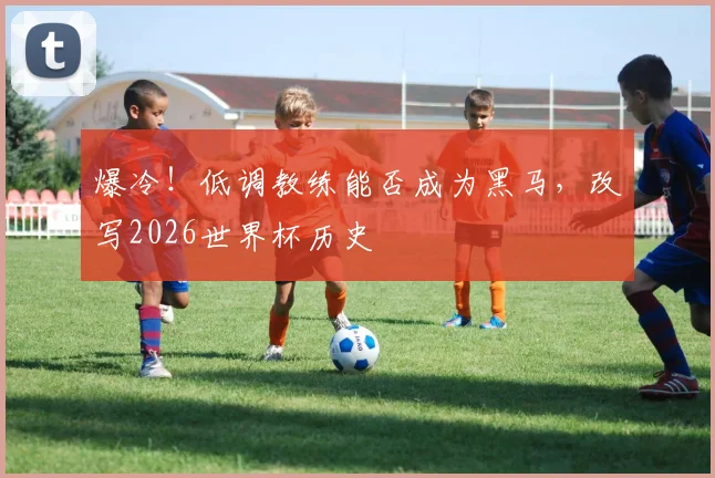 爆冷!低调教练能否成为黑马,改写2026世界杯历史