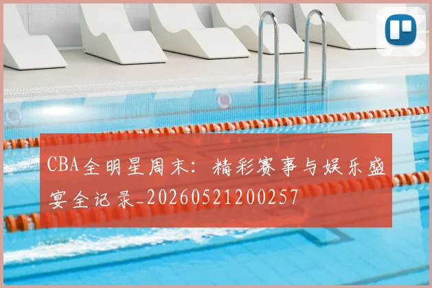 CBA全明星周末:精彩赛事与娱乐盛宴全记录_20260521200257