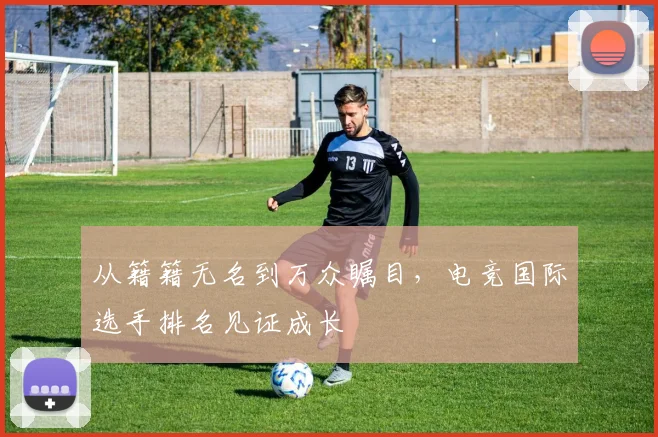 从籍籍无名到万众瞩目，电竞国际选手排名见证成长