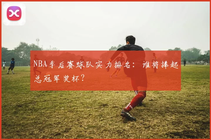 NBA季后赛球队实力排名:谁将捧起总冠军奖杯?