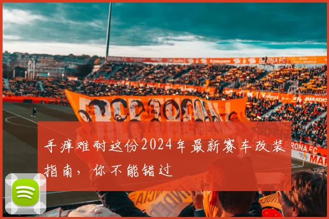 手痒难耐这份2024年最新赛车改装指南，你不能错过