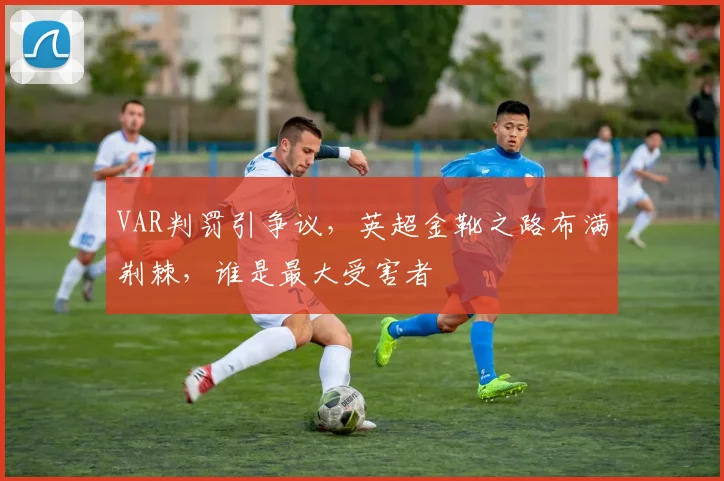 VAR判罚引争议,英超金靴之路布满荆棘,谁是最大受害者