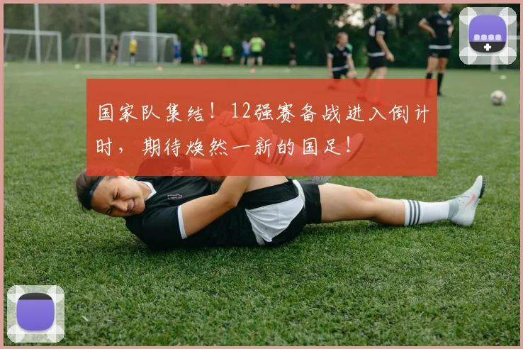 国家队集结!12强赛备战进入倒计时,期待焕然一新的国足!