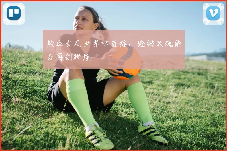 热血女足世界杯直播，铿锵玫瑰能否再创辉煌