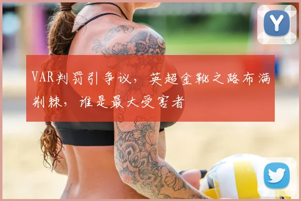 VAR判罚引争议，英超金靴之路布满荆棘，谁是最大受害者