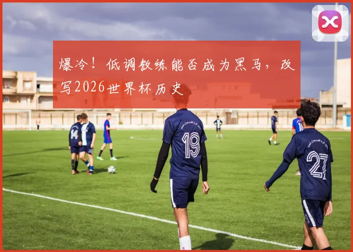 爆冷！低调教练能否成为黑马，改写2026世界杯历史